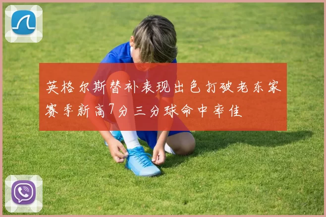 英格尔斯替补表现出色打破老东家赛季新高7分三分球命中率佳