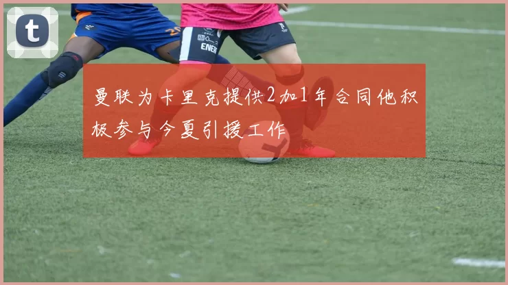 曼联为卡里克提供2加1年合同他积极参与今夏引援工作