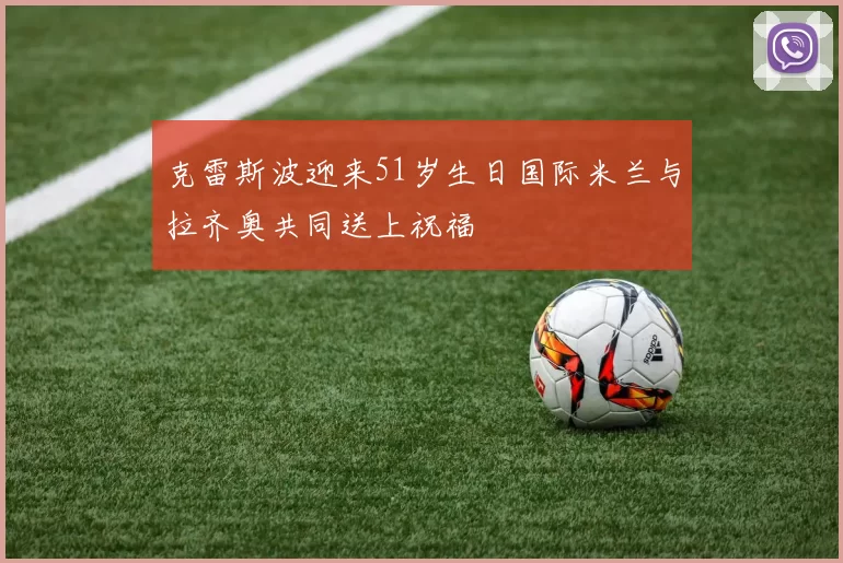 克雷斯波迎来51岁生日国际米兰与拉齐奥共同送上祝福