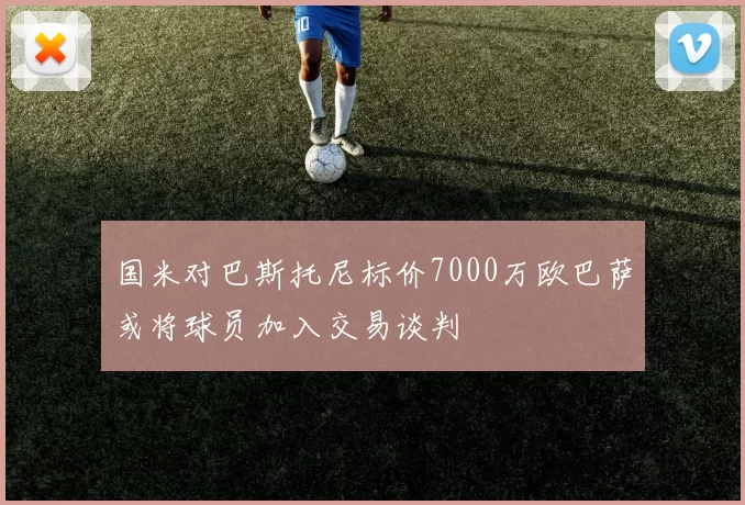 国米对巴斯托尼标价7000万欧巴萨或将球员加入交易谈判