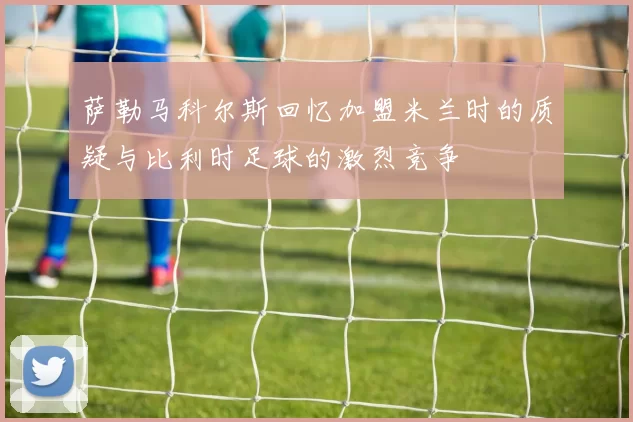 萨勒马科尔斯回忆加盟米兰时的质疑与比利时足球的激烈竞争