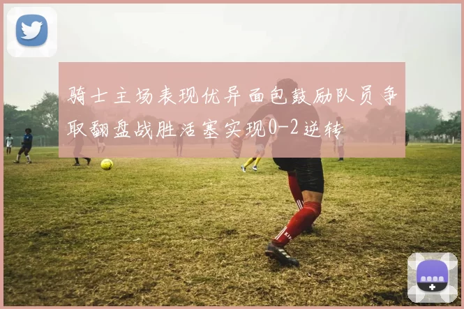 骑士主场表现优异面包鼓励队员争取翻盘战胜活塞实现0-2逆转