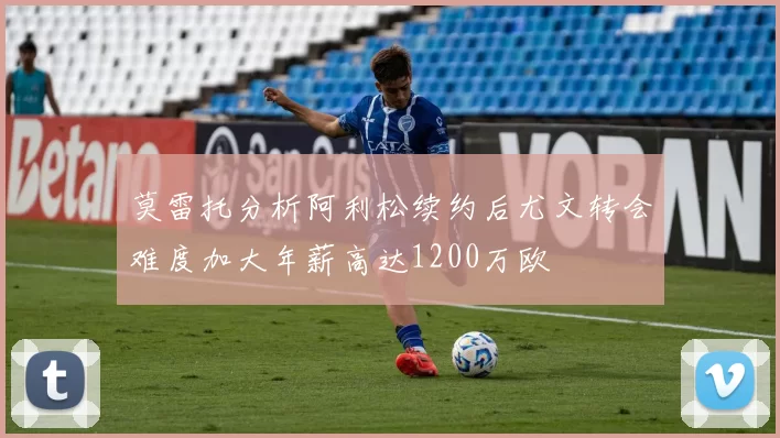 莫雷托分析阿利松续约后尤文转会难度加大年薪高达1200万欧