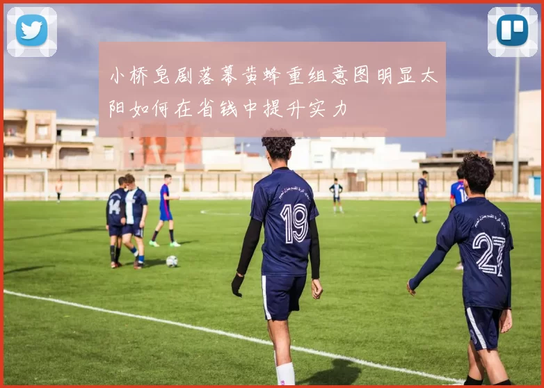 小桥皂剧落幕黄蜂重组意图明显太阳如何在省钱中提升实力