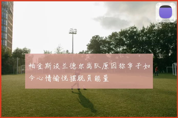 帕金斯谈兰德尔离队原因称华子如今心情愉悦摆脱负能量
