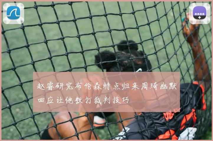 赵睿研究布伦森特点归来周琦幽默回应让他教打裁判技巧