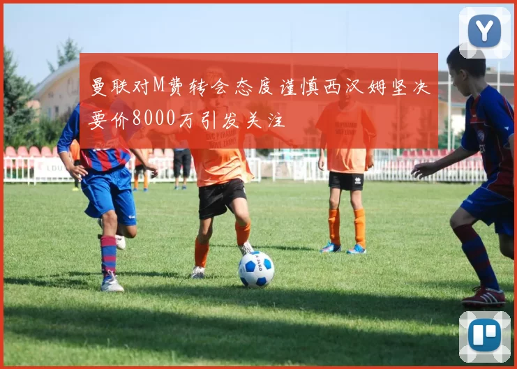 曼联对M费转会态度谨慎西汉姆坚决要价8000万引发关注