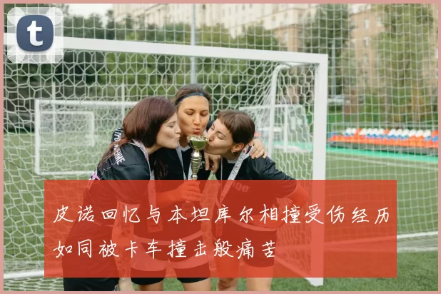 皮诺回忆与本坦库尔相撞受伤经历如同被卡车撞击般痛苦