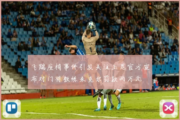 飞踹座椅事件引发关注玉昆官方宣布对门将教练米克尔罚款两万元