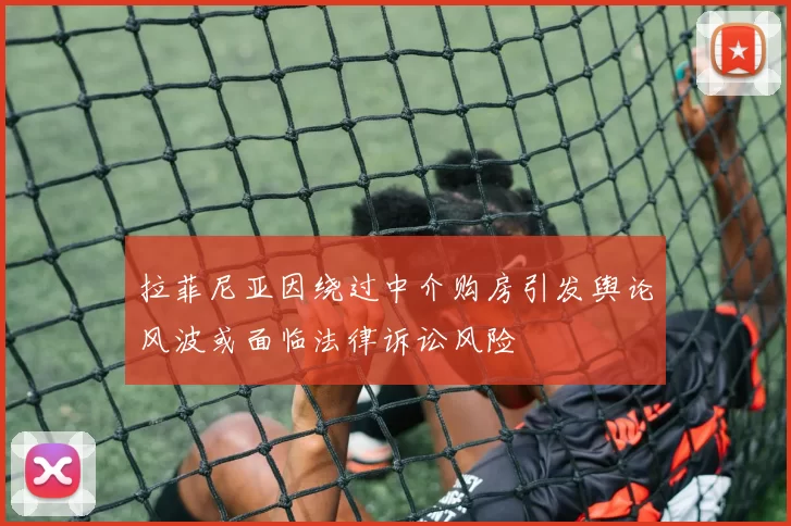 拉菲尼亚因绕过中介购房引发舆论风波或面临法律诉讼风险