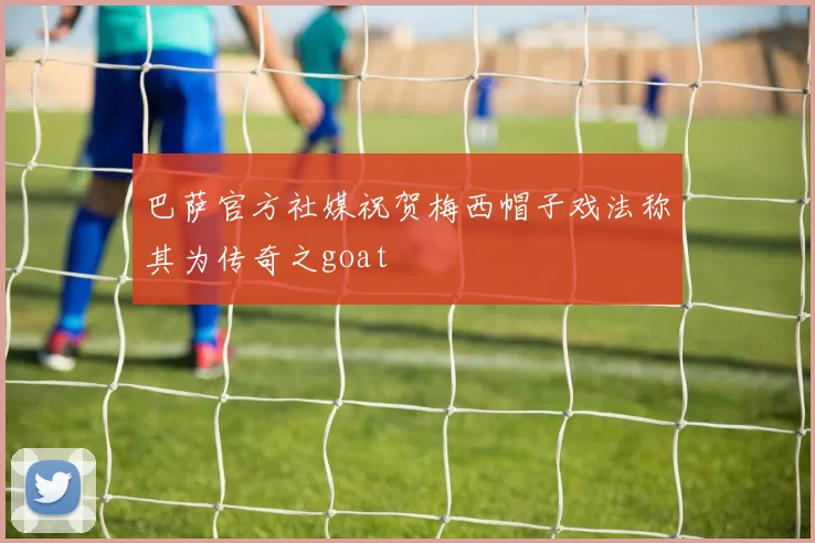 巴萨官方社媒祝贺梅西帽子戏法称其为传奇之goat