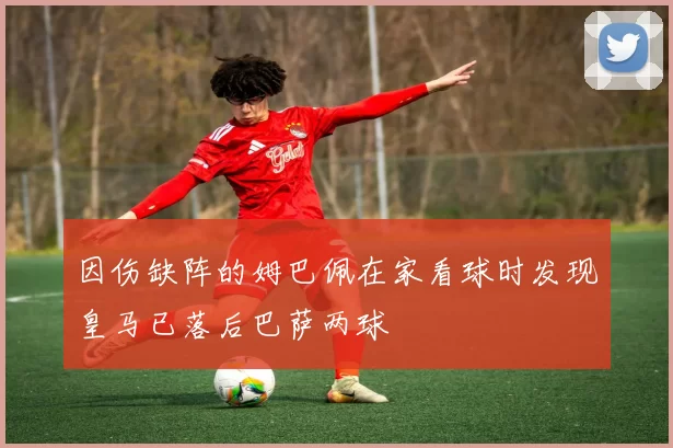 因伤缺阵的姆巴佩在家看球时发现皇马已落后巴萨两球