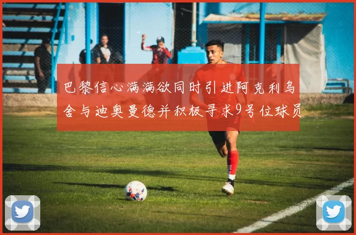 巴黎信心满满欲同时引进阿克利乌舍与迪奥曼德并积极寻求9号位球员