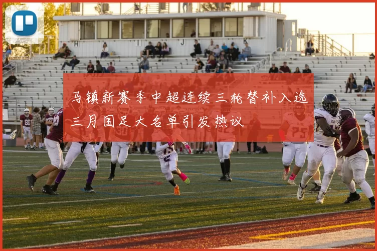 马镇新赛季中超连续三轮替补入选三月国足大名单引发热议