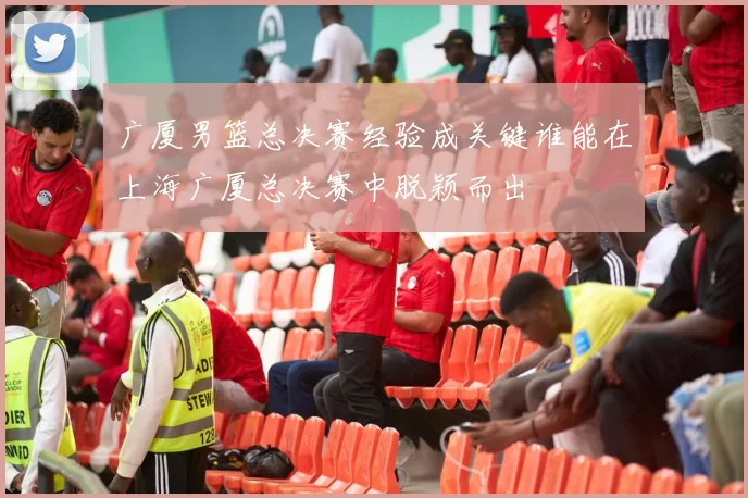 广厦男篮总决赛经验成关键谁能在上海广厦总决赛中脱颖而出