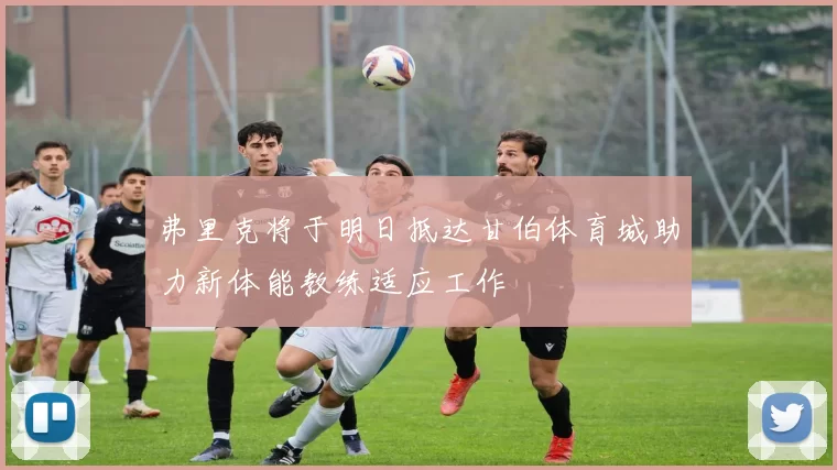 弗里克将于明日抵达甘伯体育城助力新体能教练适应工作
