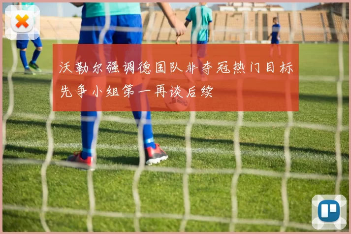 沃勒尔强调德国队非夺冠热门目标先争小组第一再谈后续