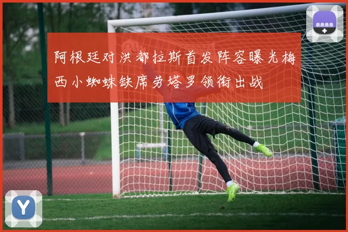 阿根廷对洪都拉斯首发阵容曝光梅西小蜘蛛缺席劳塔罗领衔出战