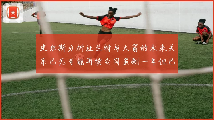 皮尔斯分析杜兰特与火箭的未来关系已无可能再续合同虽剩一年但已破裂