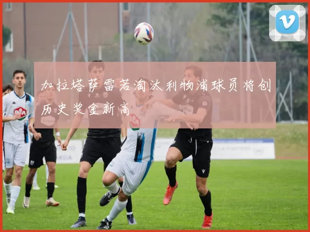 加拉塔萨雷若淘汰利物浦球员将创历史奖金新高