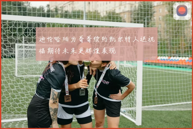 迪伦哈珀为哥哥续约凯尔特人送祝福期待未来更辉煌表现