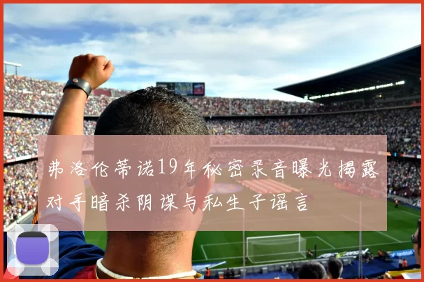 弗洛伦蒂诺19年秘密录音曝光揭露对手暗杀阴谋与私生子谣言