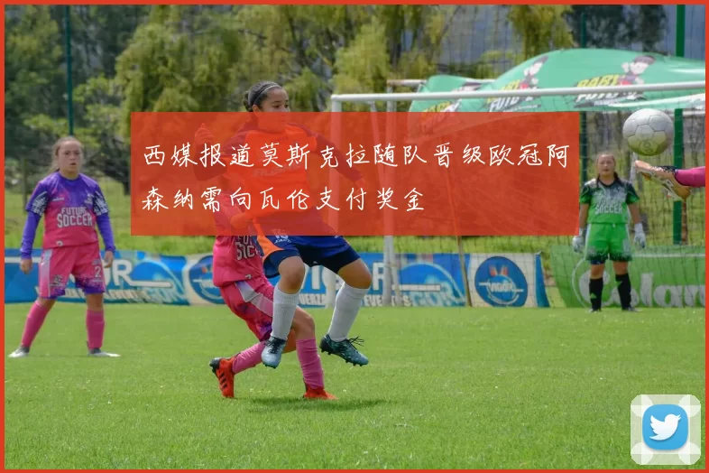 西媒报道莫斯克拉随队晋级欧冠阿森纳需向瓦伦支付奖金