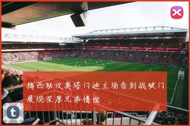 梅西助攻奥塔门迪主场告别战破门展现深厚兄弟情谊